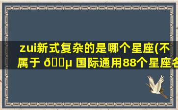 zui
新式复杂的是哪个星座(不属于 🐵 国际通用88个星座名录)